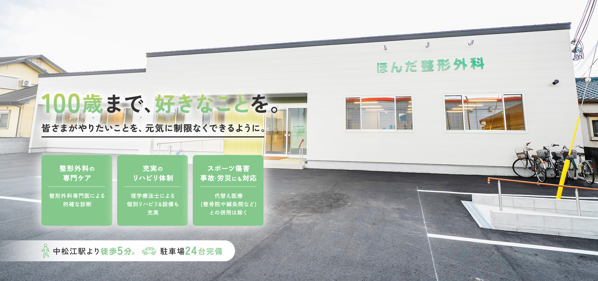 100歳まで、好きなことを。皆さまがやりたいことを、元気に制限なくできるように。整形外科の専門ケア整形外科専門医による的確な診断 充実のリハビリ体制理学療法士による個別リハビリ&設備も充実 スポーツ傷害事故·労災にも対応代替え医療(整骨院や鍼灸院など)との併用は除く中松江駅より徒歩5分。駐車場24台完備