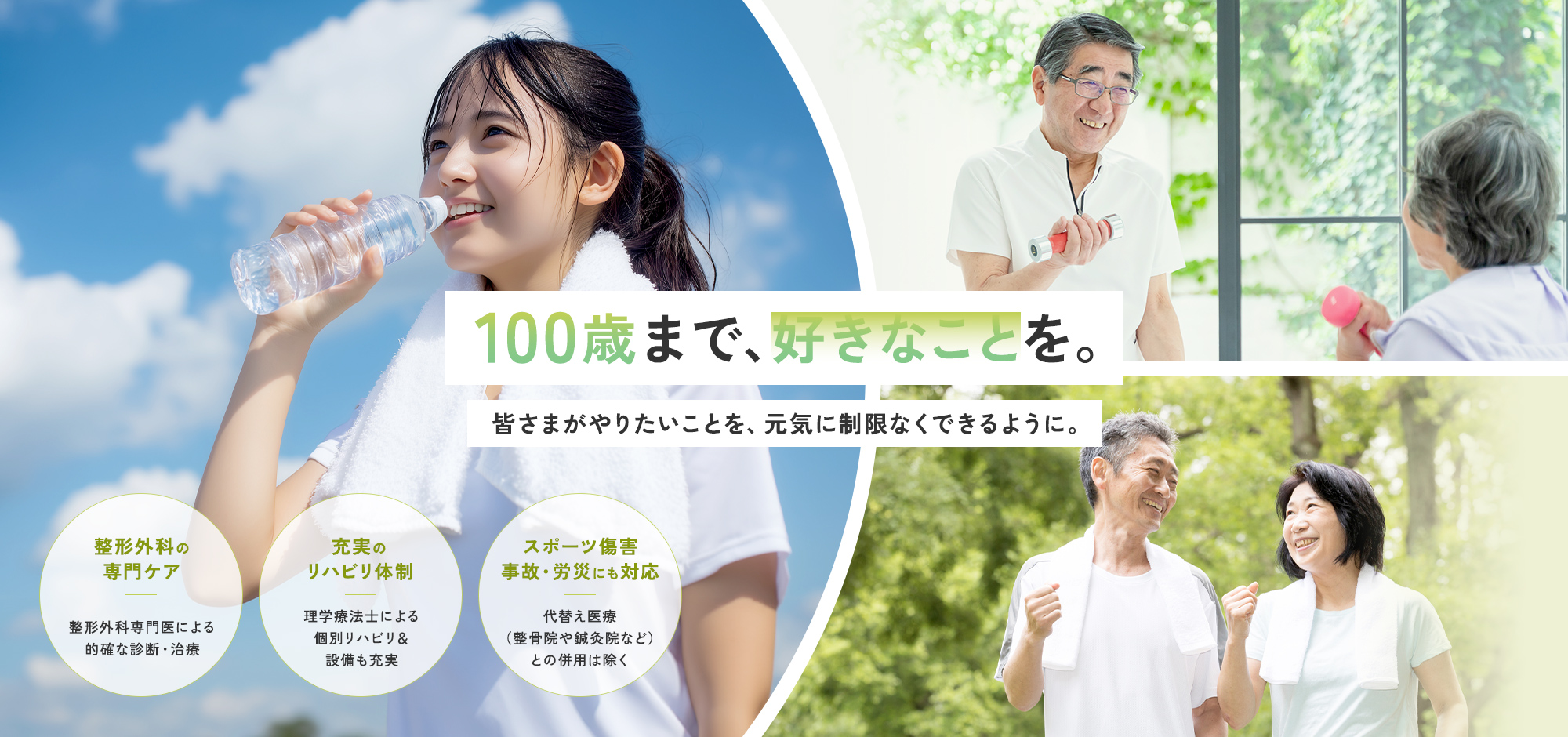 100歳まで、好きなことを。皆さまがやりたいことを、元気に制限なくできるように。整形外科の専門ケア 整形外科専門医による的確な診断・治療 充実のリハビリ体制 理学療法士による個別リハビリ＆設備も充実 スポーツ傷害事故・労災にも対応 代替え医療（整骨院や鍼灸院など）との併用は除く